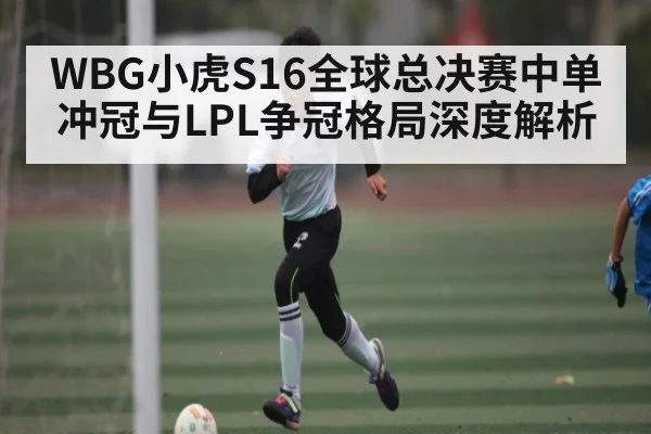 WBG小虎S16全球总决赛中单冲冠与LPL争冠格局深度解析